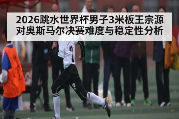 2026跳水世界杯男子3米板王宗源对奥斯马尔决赛难度与稳定性分析